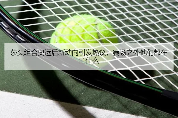 莎头组合奥运后新动向引发热议，赛场之外他们都在忙什么